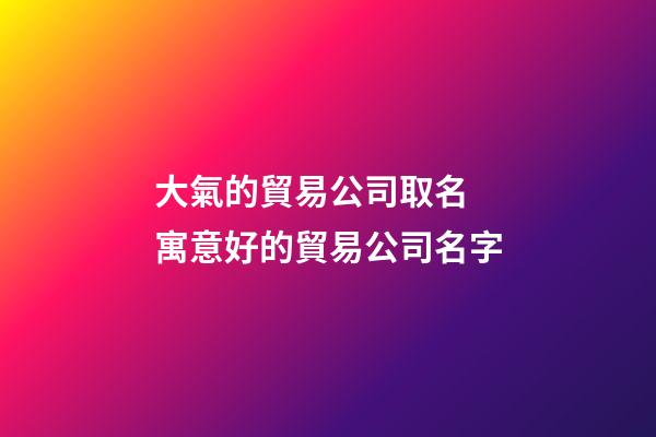 大氣的貿易公司取名 寓意好的貿易公司名字-第1張-公司起名-玄機派